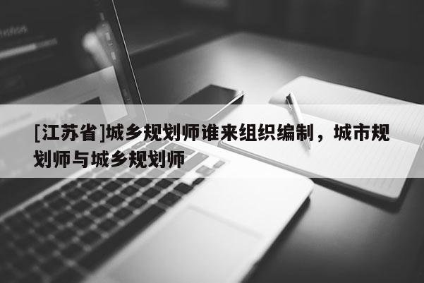 [江苏省]城乡规划师谁来组织编制，城市规划师与城乡规划师