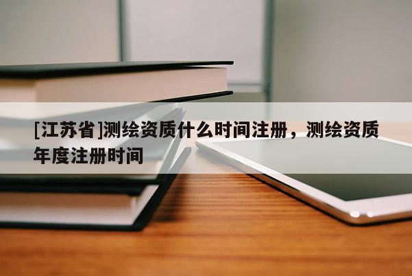 [江苏省]测绘资质什么时间注册，测绘资质年度注册时间