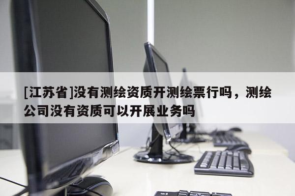 [江苏省]没有测绘资质开测绘票行吗，测绘公司没有资质可以开展业务吗