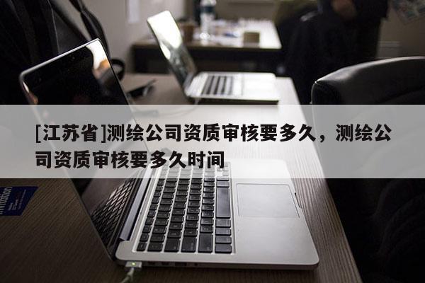 [江苏省]测绘公司资质审核要多久，测绘公司资质审核要多久时间