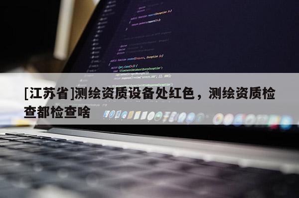 [江苏省]测绘资质设备处红色，测绘资质检查都检查啥