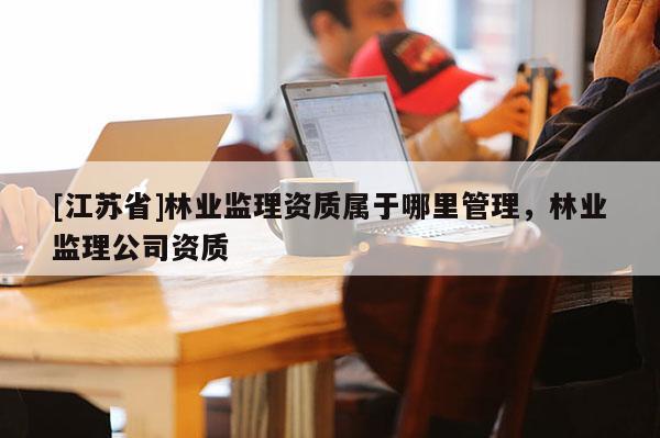 [江苏省]林业监理资质属于哪里管理，林业监理公司资质