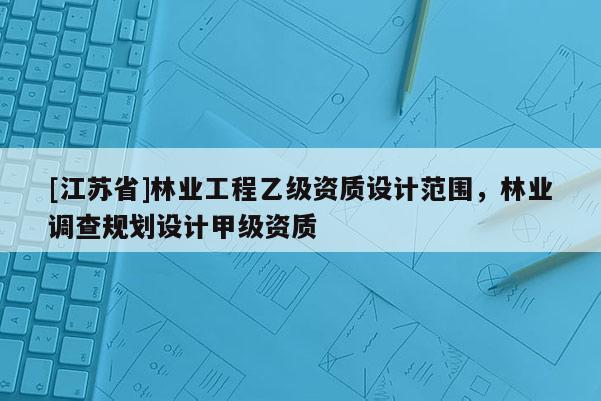 [江苏省]林业工程乙级资质设计范围，林业调查规划设计甲级资质