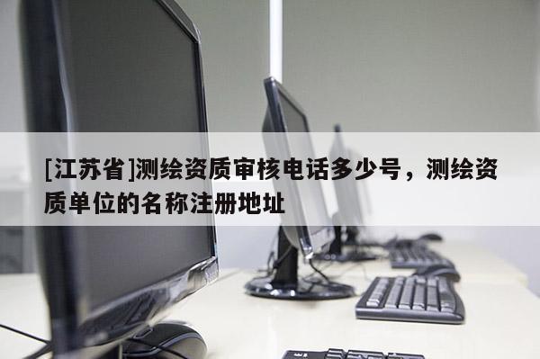 [江苏省]测绘资质审核电话多少号，测绘资质单位的名称注册地址
