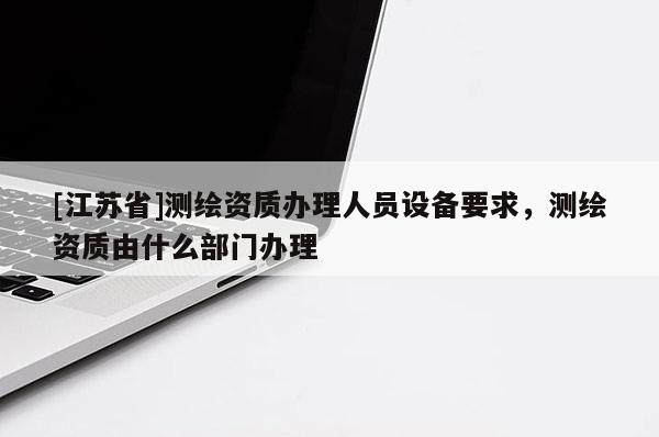 [江苏省]测绘资质办理人员设备要求，测绘资质由什么部门办理