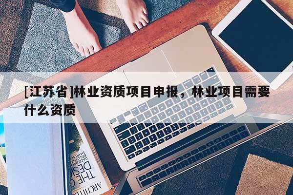 [江苏省]林业资质项目申报，林业项目需要什么资质