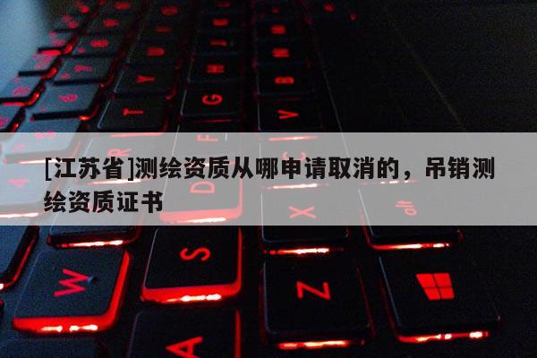 [江苏省]测绘资质从哪申请取消的，吊销测绘资质证书