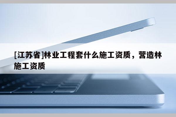 [江苏省]林业工程套什么施工资质，营造林施工资质