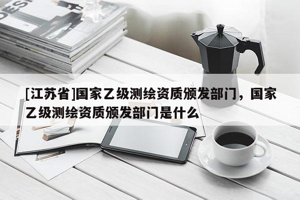 [江苏省]国家乙级测绘资质颁发部门，国家乙级测绘资质颁发部门是什么