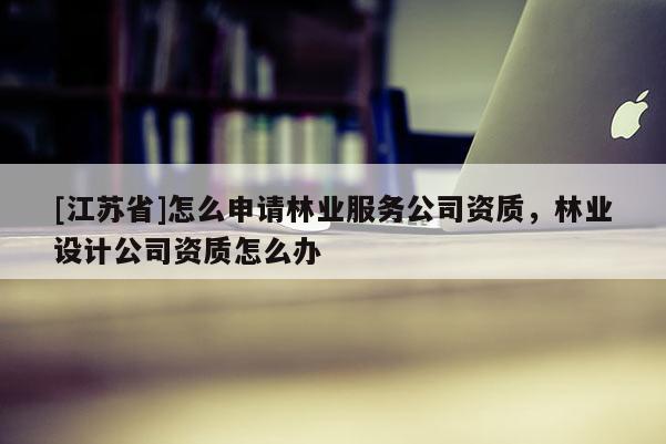 [江苏省]怎么申请林业服务公司资质，林业设计公司资质怎么办