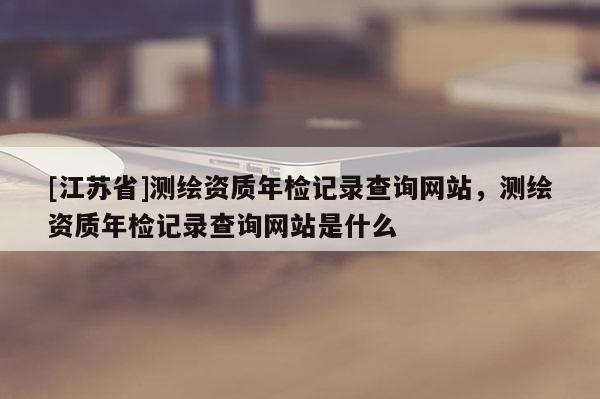 [江苏省]测绘资质年检记录查询网站，测绘资质年检记录查询网站是什么