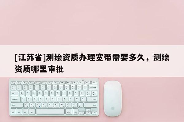 [江苏省]测绘资质办理宽带需要多久，测绘资质哪里审批