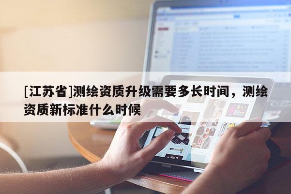 [江苏省]测绘资质升级需要多长时间，测绘资质新标准什么时候