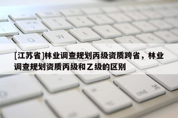[江苏省]林业调查规划丙级资质跨省，林业调查规划资质丙级和乙级的区别