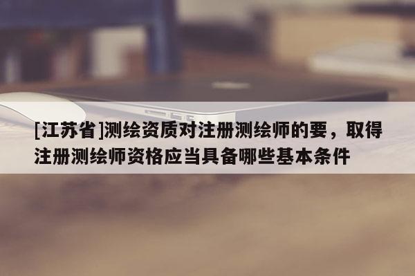 [江苏省]测绘资质对注册测绘师的要，取得注册测绘师资格应当具备哪些基本条件