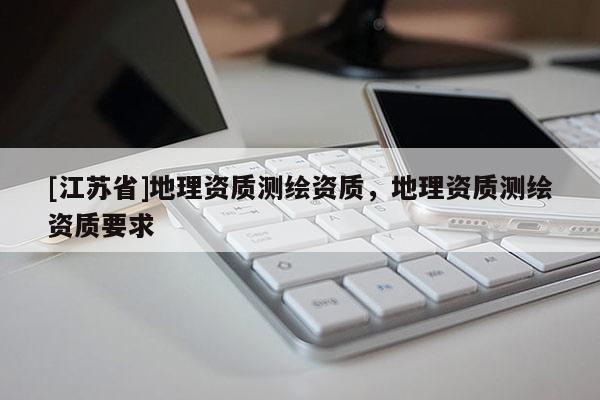 [江苏省]地理资质测绘资质，地理资质测绘资质要求