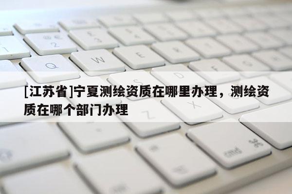 [江苏省]宁夏测绘资质在哪里办理，测绘资质在哪个部门办理