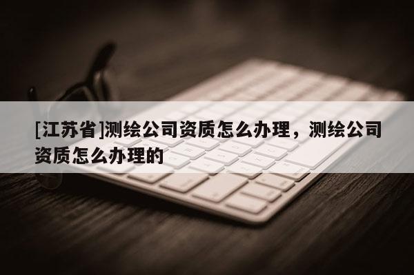 [江苏省]测绘公司资质怎么办理，测绘公司资质怎么办理的