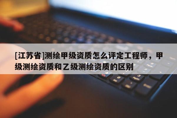 [江苏省]测绘甲级资质怎么评定工程师，甲级测绘资质和乙级测绘资质的区别