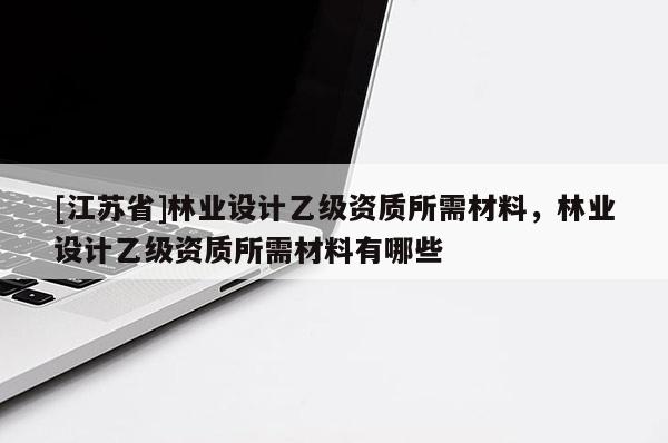 [江苏省]林业设计乙级资质所需材料，林业设计乙级资质所需材料有哪些