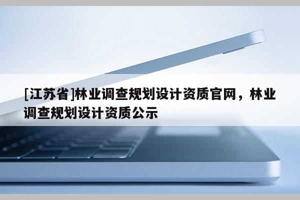 [江苏省]林业调查规划设计资质官网，林业调查规划设计资质公示