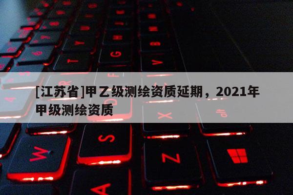 [江苏省]甲乙级测绘资质延期，2021年甲级测绘资质