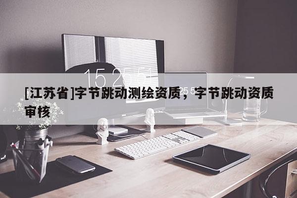 [江苏省]字节跳动测绘资质，字节跳动资质审核