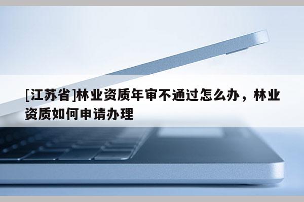 [江苏省]林业资质年审不通过怎么办，林业资质如何申请办理