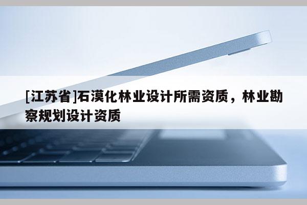 [江苏省]石漠化林业设计所需资质，林业勘察规划设计资质