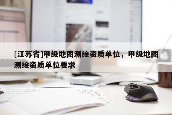 [江苏省]甲级地图测绘资质单位，甲级地图测绘资质单位要求
