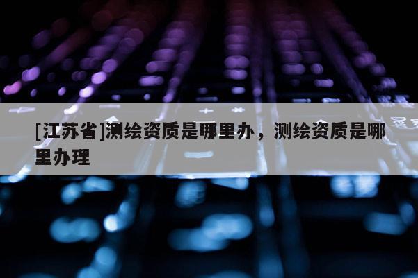 [江苏省]测绘资质是哪里办，测绘资质是哪里办理