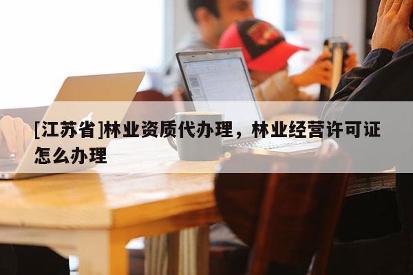 [江苏省]林业资质代办理，林业经营许可证怎么办理