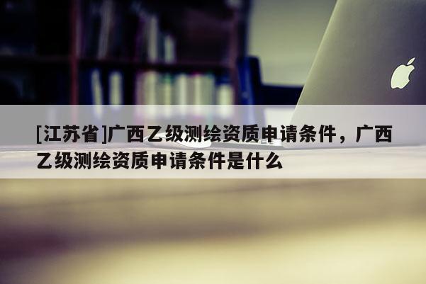 [江苏省]广西乙级测绘资质申请条件，广西乙级测绘资质申请条件是什么