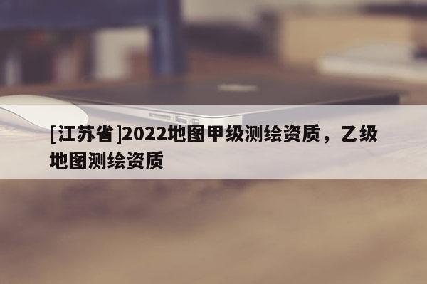 [江苏省]2022地图甲级测绘资质，乙级地图测绘资质