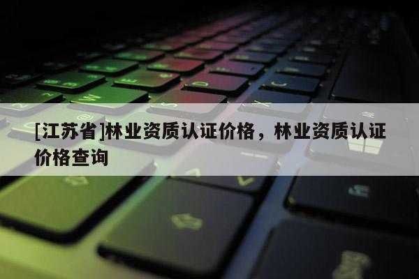 [江苏省]林业资质认证价格，林业资质认证价格查询