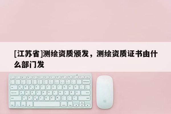 [江苏省]测绘资质颁发，测绘资质证书由什么部门发