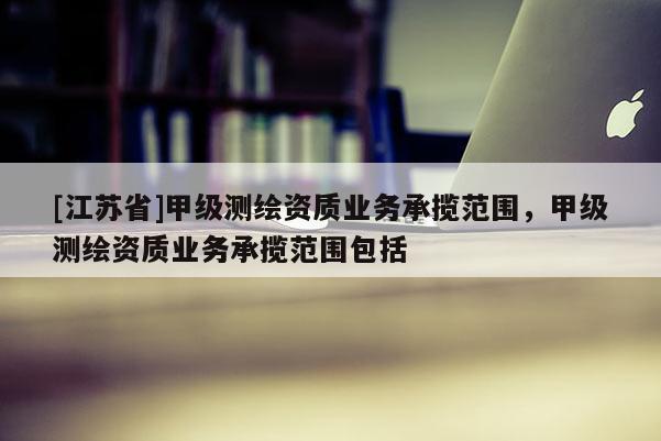 [江苏省]甲级测绘资质业务承揽范围，甲级测绘资质业务承揽范围包括
