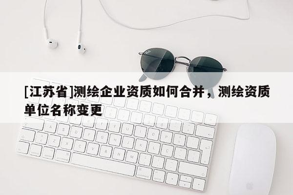 [江苏省]测绘企业资质如何合并，测绘资质单位名称变更