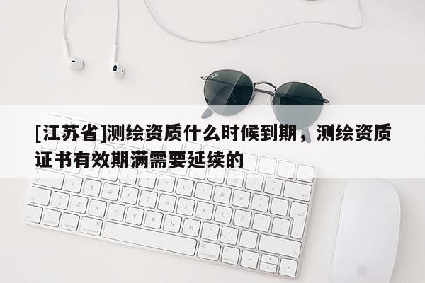 [江苏省]测绘资质什么时候到期，测绘资质证书有效期满需要延续的
