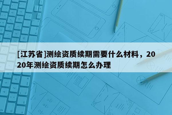 [江苏省]测绘资质续期需要什么材料，2020年测绘资质续期怎么办理