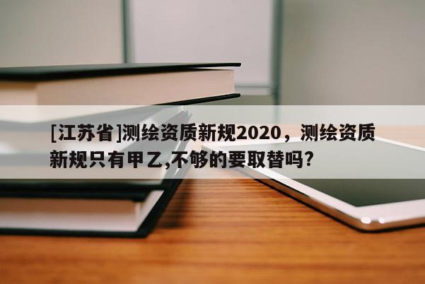 [江苏省]测绘资质新规2020，测绘资质新规只有甲乙,不够的要取替吗?