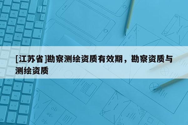 [江苏省]勘察测绘资质有效期，勘察资质与测绘资质