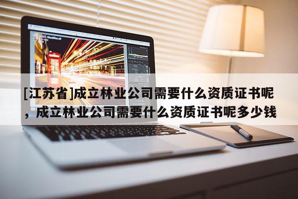 [江苏省]成立林业公司需要什么资质证书呢，成立林业公司需要什么资质证书呢多少钱