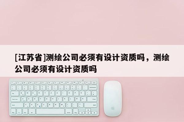 [江苏省]测绘公司必须有设计资质吗，测绘公司必须有设计资质吗