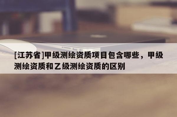 [江苏省]甲级测绘资质项目包含哪些，甲级测绘资质和乙级测绘资质的区别