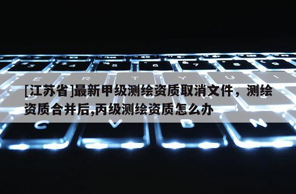 [江苏省]最新甲级测绘资质取消文件，测绘资质合并后,丙级测绘资质怎么办