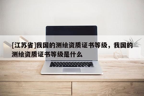 [江苏省]我国的测绘资质证书等级，我国的测绘资质证书等级是什么
