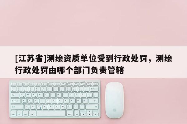[江苏省]测绘资质单位受到行政处罚，测绘行政处罚由哪个部门负责管辖
