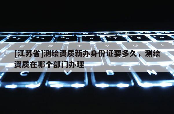 [江苏省]测绘资质新办身份证要多久，测绘资质在哪个部门办理
