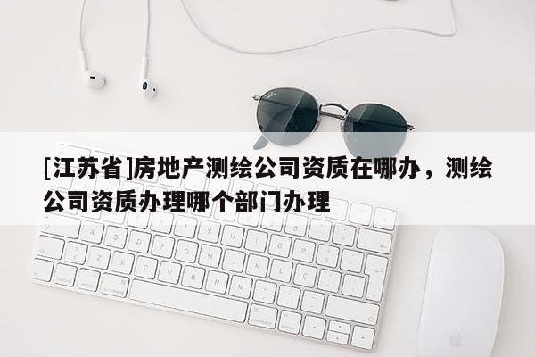 [江苏省]房地产测绘公司资质在哪办，测绘公司资质办理哪个部门办理